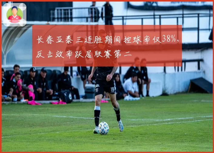 长春亚泰三连胜期间控球率仅38%,反击效率跃居联赛第二