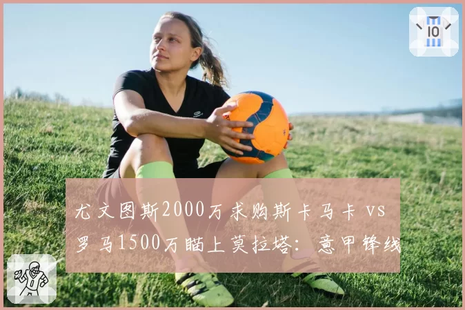 尤文图斯2000万求购斯卡马卡 vs 罗马1500万瞄上莫拉塔:意甲锋线捡漏大战