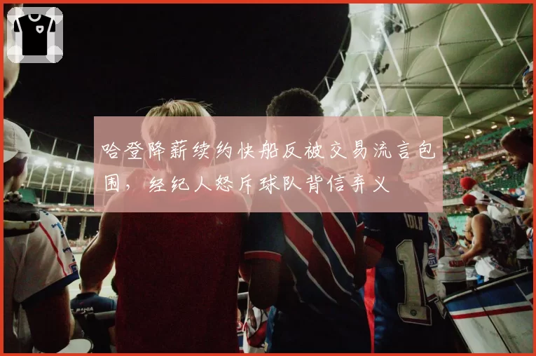 哈登降薪续约快船反被交易流言包围,经纪人怒斥球队背信弃义