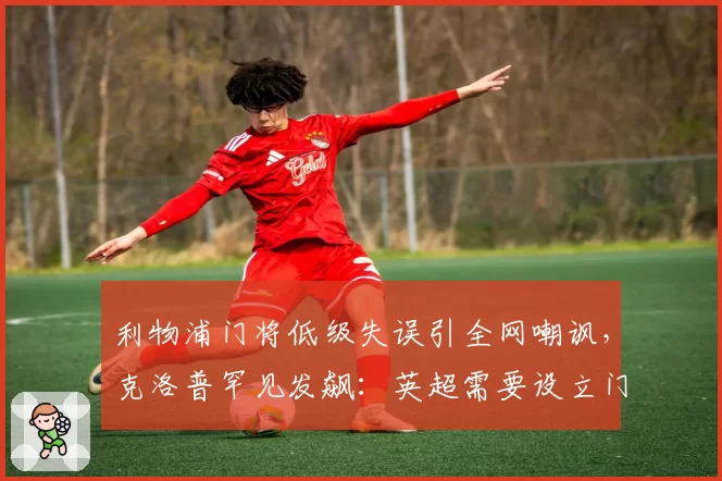 利物浦门将低级失误引全网嘲讽,克洛普罕见发飙:英超需要设立门将违规处罚新规