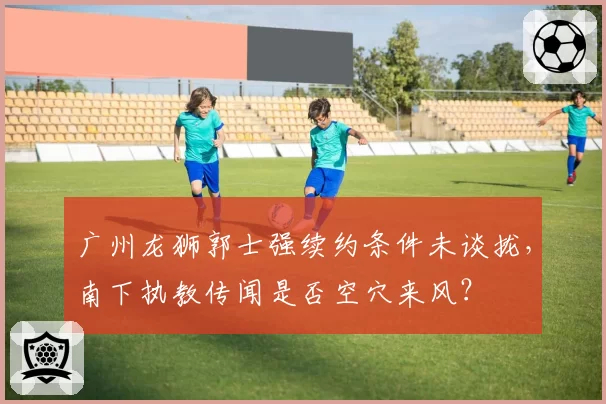 广州龙狮郭士强续约条件未谈拢，南下执教传闻是否空穴来风？