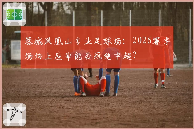 蓉城凤凰山专业足球场：2026赛季场均上座率能否冠绝中超？