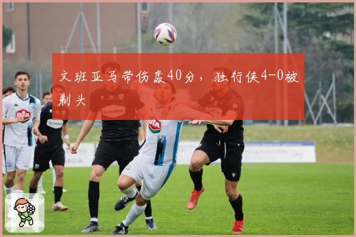 文班亚马带伤轰40分，独行侠4-0被剃头