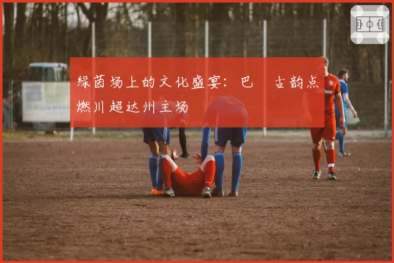 绿茵场上的文化盛宴：巴賨古韵点燃川超达州主场
