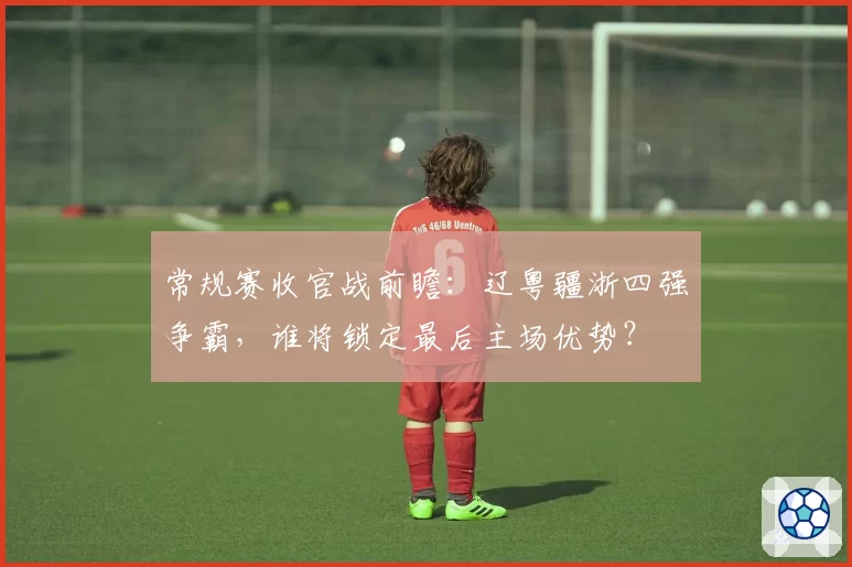 常规赛收官战前瞻：辽粤疆浙四强争霸，谁将锁定最后主场优势？