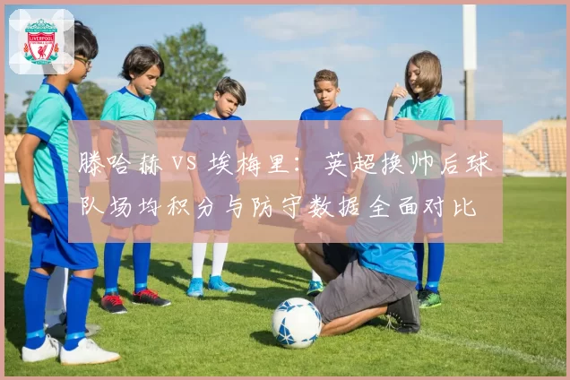 滕哈赫 vs 埃梅里：英超换帅后球队场均积分与防守数据全面对比