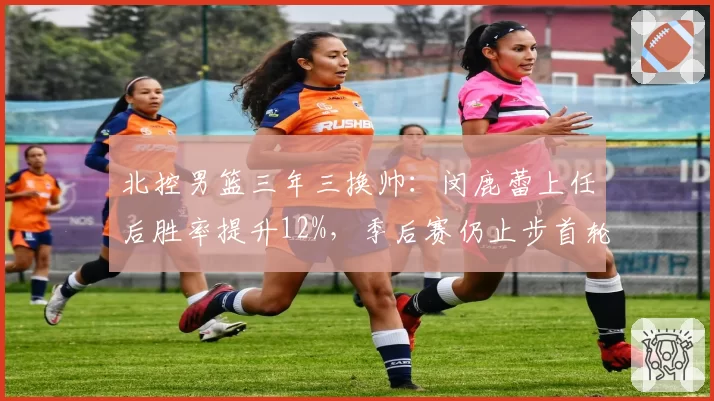 北控男篮三年三换帅：闵鹿蕾上任后胜率提升12%，季后赛仍止步首轮