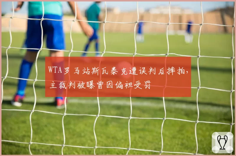 WTA罗马站斯瓦泰克遭误判后摔拍,主裁判被曝曾因偏袒受罚