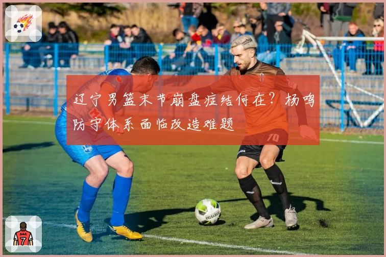 辽宁男篮末节崩盘症结何在?杨鸣防守体系面临改造难题