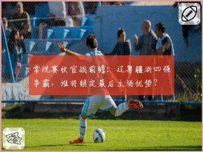 常规赛收官战前瞻：辽粤疆浙四强争霸，谁将锁定最后主场优势？