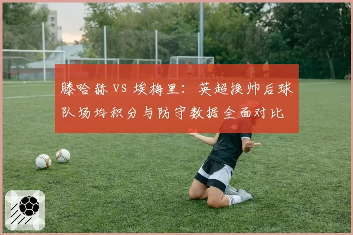 滕哈赫 vs 埃梅里：英超换帅后球队场均积分与防守数据全面对比