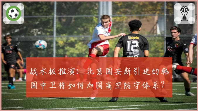 战术板推演：北京国安新引进的韩国中卫将如何加固高空防守体系？