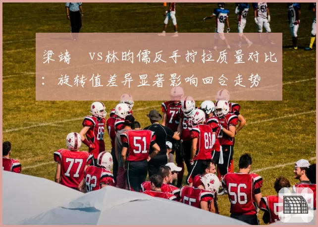 梁靖崑vs林昀儒反手拧拉质量对比:旋转值差异显著影响回合走势
