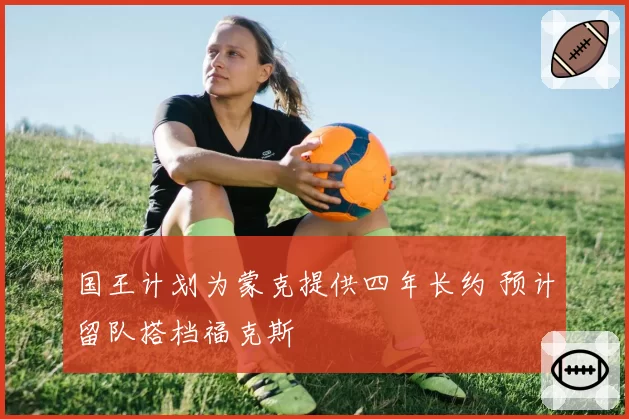 国王计划为蒙克提供四年长约 预计留队搭档福克斯