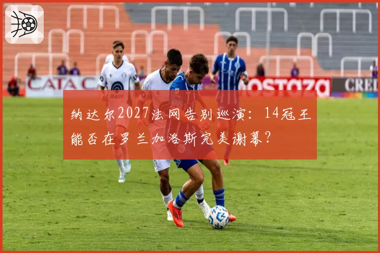 纳达尔2027法网告别巡演:14冠王能否在罗兰加洛斯完美谢幕?