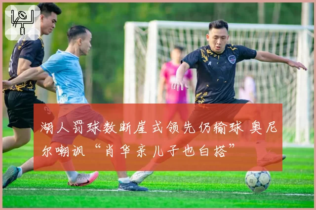 湖人罚球数断崖式领先仍输球 奥尼尔嘲讽“肖华亲儿子也白搭”