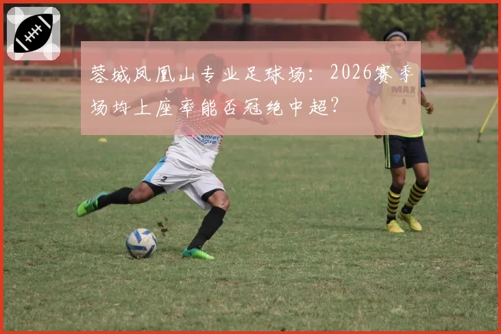 蓉城凤凰山专业足球场：2026赛季场均上座率能否冠绝中超？