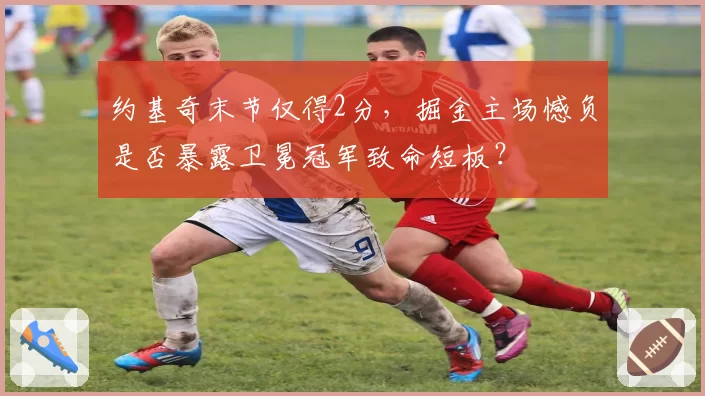 约基奇末节仅得2分，掘金主场憾负是否暴露卫冕冠军致命短板？