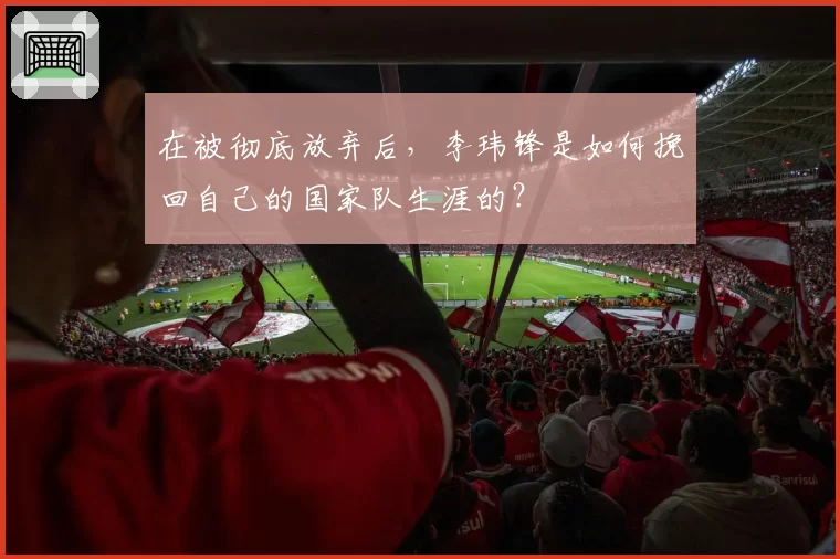 在被彻底放弃后，李玮锋是如何挽回自己的国家队生涯的？