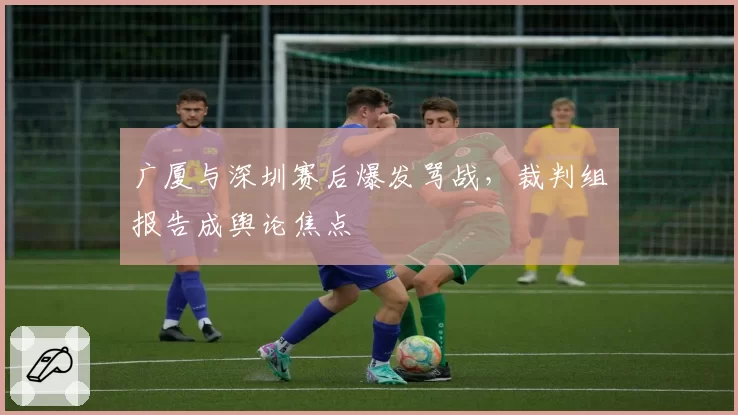 广厦与深圳赛后爆发骂战，裁判组报告成舆论焦点