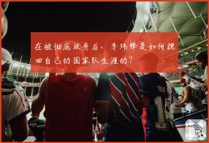 在被彻底放弃后，李玮锋是如何挽回自己的国家队生涯的？