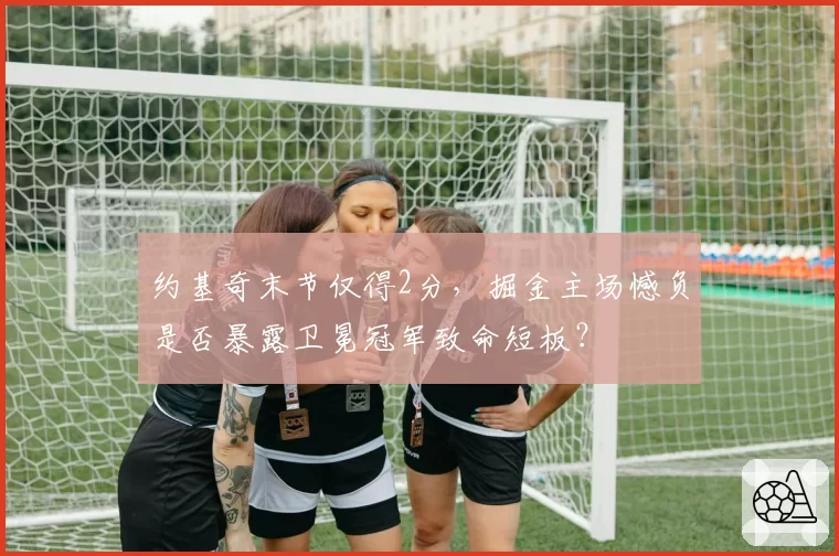约基奇末节仅得2分，掘金主场憾负是否暴露卫冕冠军致命短板？