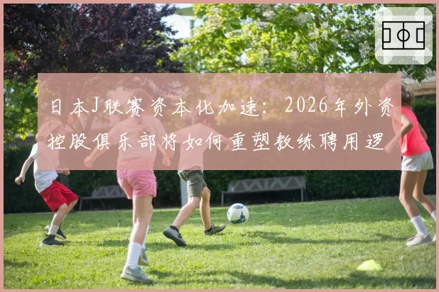 日本J联赛资本化加速：2026年外资控股俱乐部将如何重塑教练聘用逻辑？