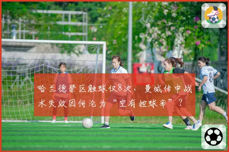 哈兰德禁区触球仅8次，曼城传中战术失效因何沦为“空有控球率”？