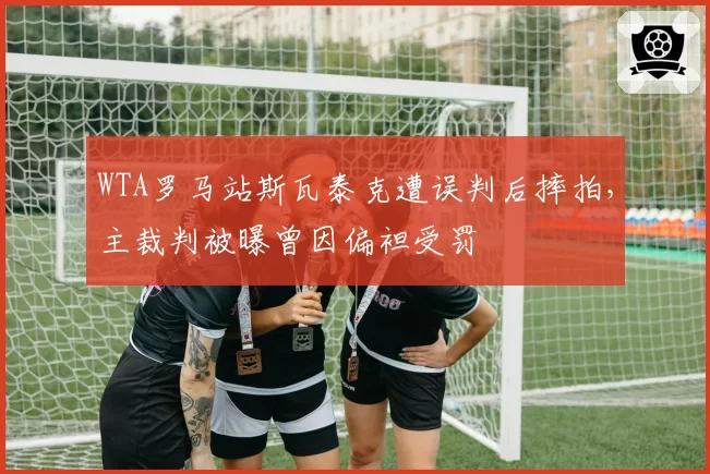 WTA罗马站斯瓦泰克遭误判后摔拍,主裁判被曝曾因偏袒受罚