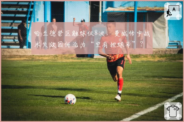 哈兰德禁区触球仅8次,曼城传中战术失效因何沦为“空有控球率”?