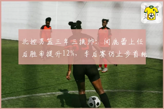 北控男篮三年三换帅：闵鹿蕾上任后胜率提升12%，季后赛仍止步首轮