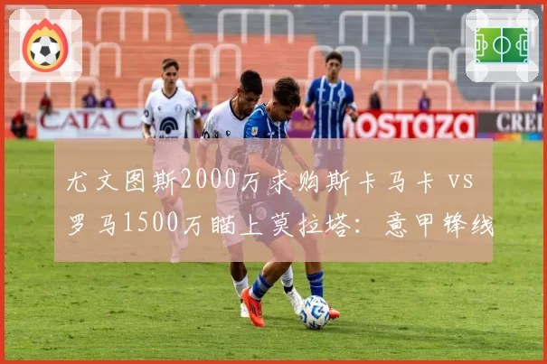 尤文图斯2000万求购斯卡马卡 vs 罗马1500万瞄上莫拉塔:意甲锋线捡漏大战