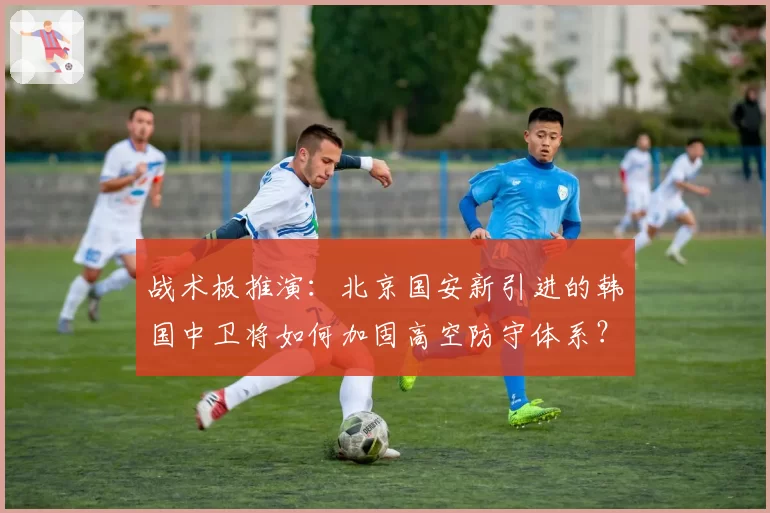 战术板推演：北京国安新引进的韩国中卫将如何加固高空防守体系？