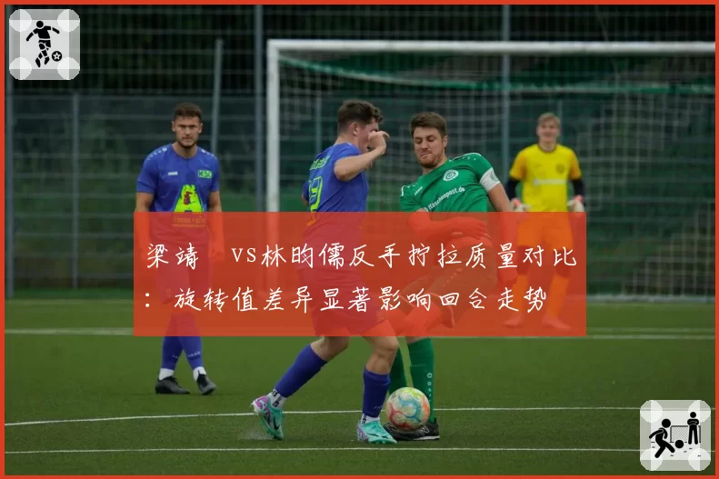 梁靖崑vs林昀儒反手拧拉质量对比：旋转值差异显著影响回合走势