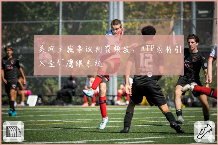 美网主裁争议判罚频发,ATP或将引入全AI鹰眼系统