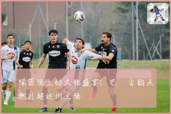 绿茵场上的文化盛宴：巴賨古韵点燃川超达州主场