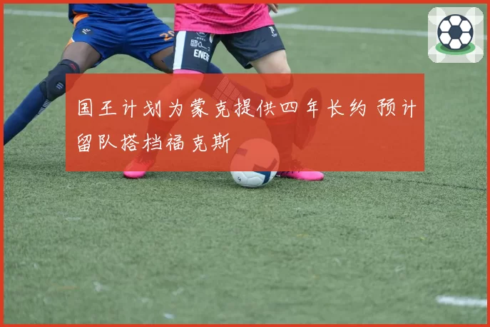国王计划为蒙克提供四年长约 预计留队搭档福克斯