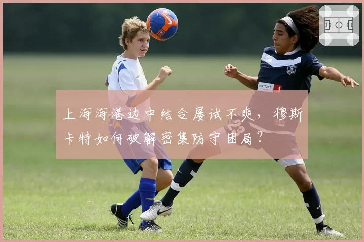 上海海港边中结合屡试不爽，穆斯卡特如何破解密集防守困局？
