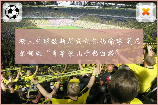 湖人罚球数断崖式领先仍输球 奥尼尔嘲讽“肖华亲儿子也白搭”