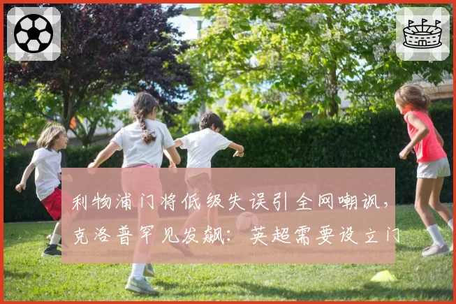 利物浦门将低级失误引全网嘲讽,克洛普罕见发飙:英超需要设立门将违规处罚新规
