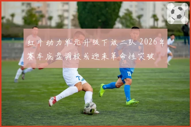 红牛动力单元升级下放二队 2026年赛车底盘调校或迎来革命性突破