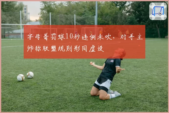 字母哥罚球10秒违例未吹,对手主帅称联盟规则形同虚设