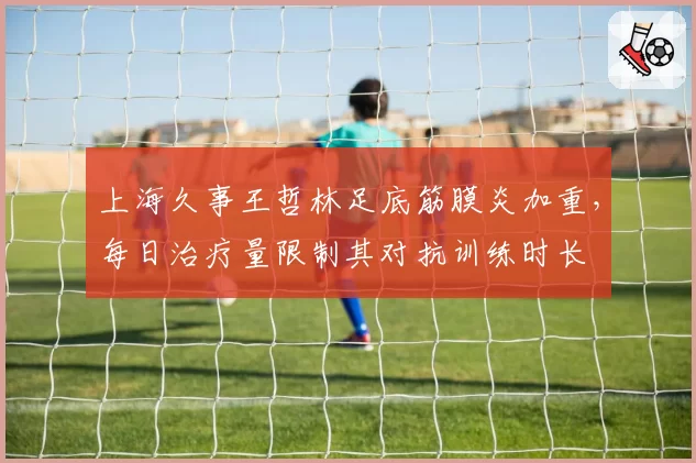 上海久事王哲林足底筋膜炎加重,每日治疗量限制其对抗训练时长