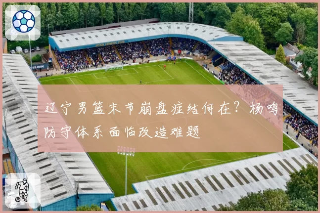 辽宁男篮末节崩盘症结何在?杨鸣防守体系面临改造难题